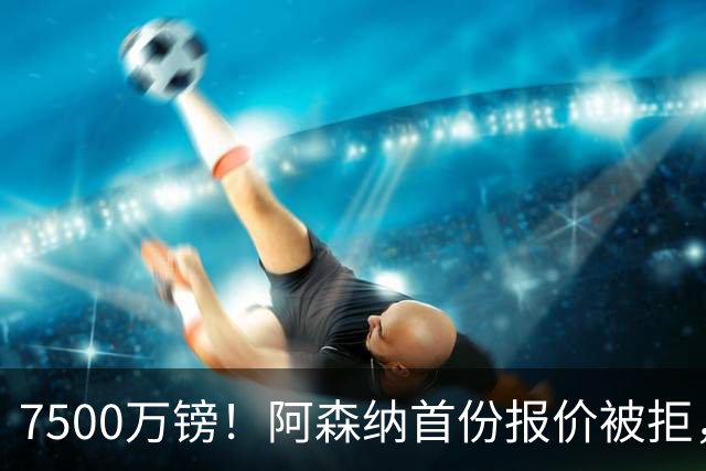 7500万镑！阿森纳首份报价被拒，28岁巨星要价1亿，纽卡要散了